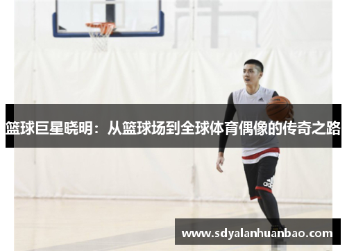 篮球巨星晓明：从篮球场到全球体育偶像的传奇之路