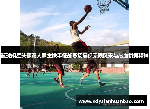 篮球明星头像双人男生携手征战赛场展现无限风采与热血拼搏精神